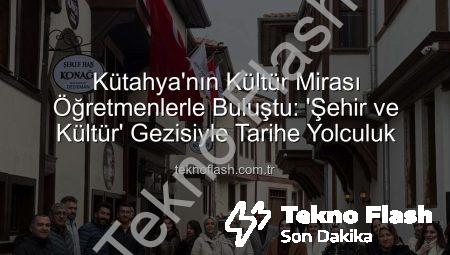 Kütahya’nın Kültür Mirası Öğretmenlerle Buluştu: ‘Şehir ve Kültür’ Gezisiyle Tarihe Yolculuk