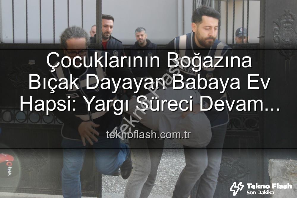 boğazına bıçak dayayan baba - Çocuklarının Boğazına Bıçak Dayayan Babaya Ev Hapsi: Yargı Süreci Devam Ediyor