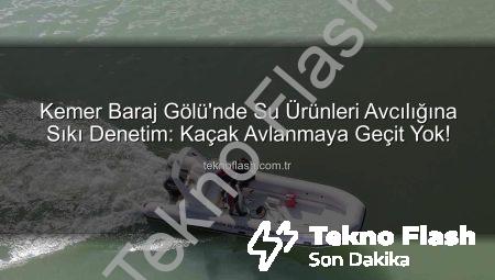 Kemer Baraj Gölü’nde Su Ürünleri Avcılığına Sıkı Denetim: Kaçak Avlanmaya Geçit Yok!