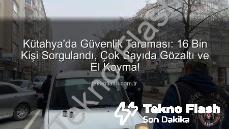Kütahya’da Güvenlik Taraması: 16 Bin Kişi Sorgulandı, Çok Sayıda Gözaltı ve El Koyma!